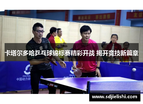 卡塔尔多哈乒乓球锦标赛精彩开战 揭开竞技新篇章