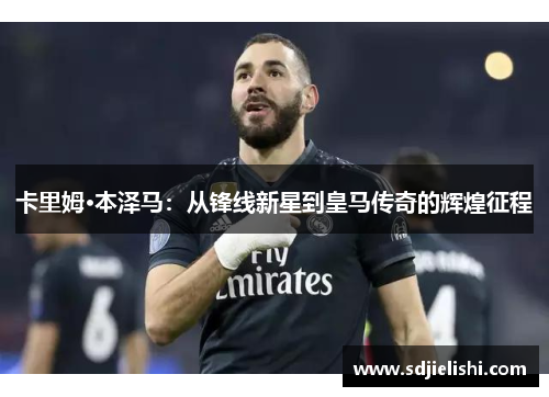 卡里姆·本泽马：从锋线新星到皇马传奇的辉煌征程