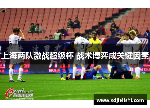 上海两队激战超级杯 战术博弈成关键因素