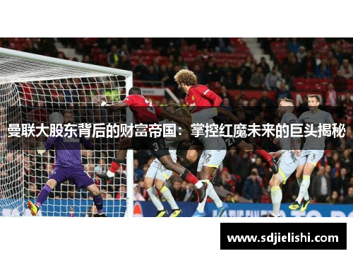 曼联大股东背后的财富帝国：掌控红魔未来的巨头揭秘