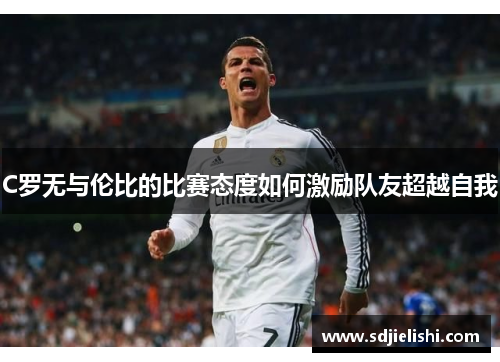 C罗无与伦比的比赛态度如何激励队友超越自我