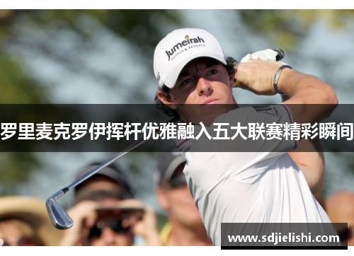 罗里麦克罗伊挥杆优雅融入五大联赛精彩瞬间